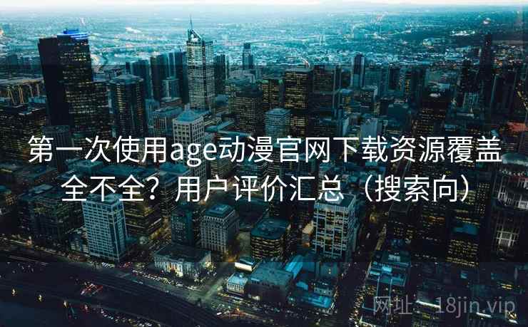 第一次使用age动漫官网下载资源覆盖全不全？用户评价汇总（搜索向）