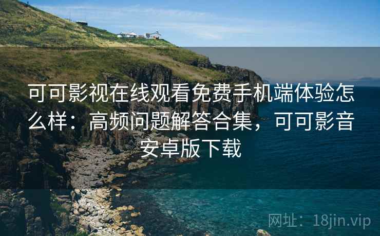 可可影视在线观看免费手机端体验怎么样：高频问题解答合集，可可影音安卓版下载