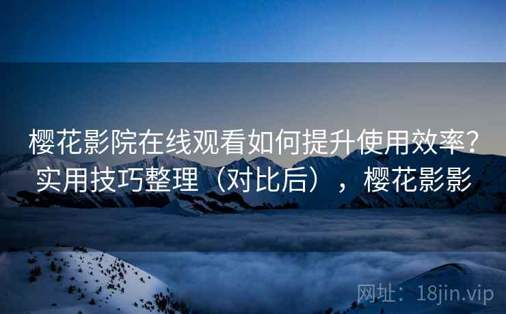 樱花影院在线观看如何提升使用效率？实用技巧整理（对比后），樱花影影
