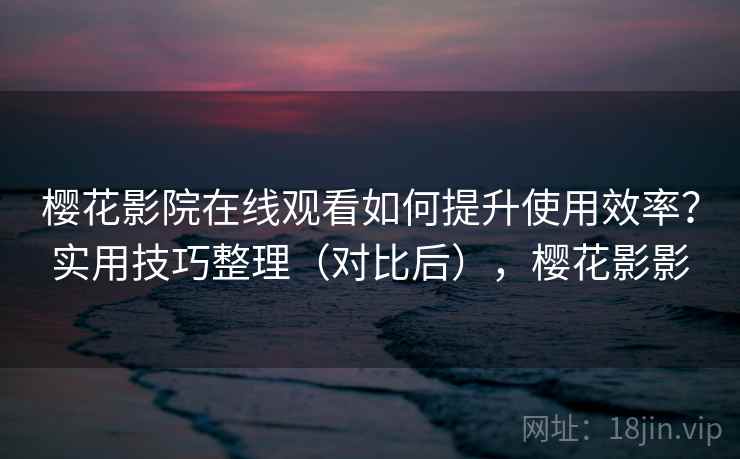 樱花影院在线观看如何提升使用效率？实用技巧整理（对比后），樱花影影