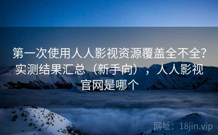 第一次使用人人影视资源覆盖全不全？实测结果汇总（新手向），人人影视官网是哪个
