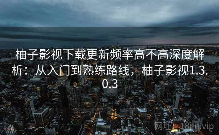 柚子影视下载更新频率高不高深度解析：从入门到熟练路线，柚子影视1.3.0.3