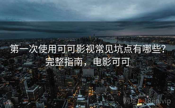 第一次使用可可影视常见坑点有哪些？完整指南，电影可可