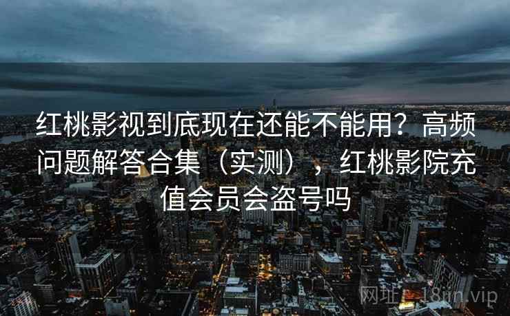 红桃影视到底现在还能不能用？高频问题解答合集（实测），红桃影院充值会员会盗号吗