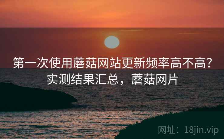 第一次使用蘑菇网站更新频率高不高？实测结果汇总，蘑菇网片