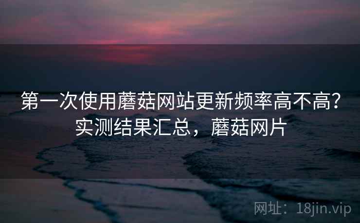 第一次使用蘑菇网站更新频率高不高？实测结果汇总，蘑菇网片