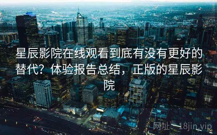 星辰影院在线观看到底有没有更好的替代？体验报告总结，正版的星辰影院