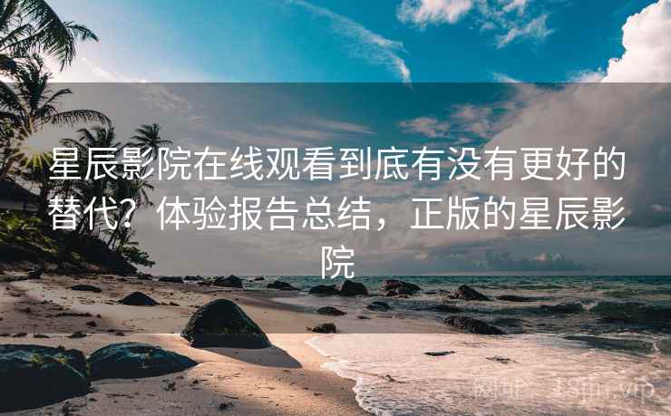 星辰影院在线观看到底有没有更好的替代？体验报告总结，正版的星辰影院