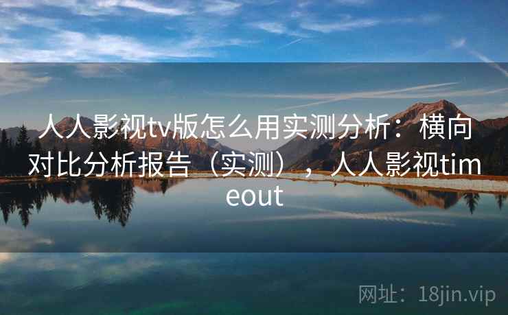 人人影视tv版怎么用实测分析：横向对比分析报告（实测），人人影视timeout