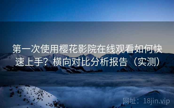 第一次使用樱花影院在线观看如何快速上手？横向对比分析报告（实测）