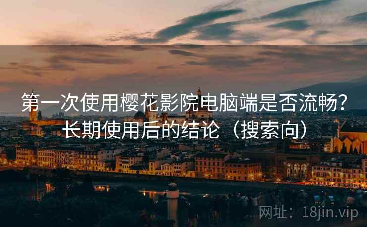第一次使用樱花影院电脑端是否流畅？长期使用后的结论（搜索向）