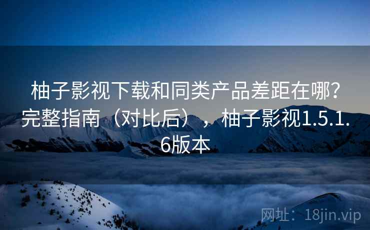 柚子影视下载和同类产品差距在哪？完整指南（对比后），柚子影视1.5.1.6版本