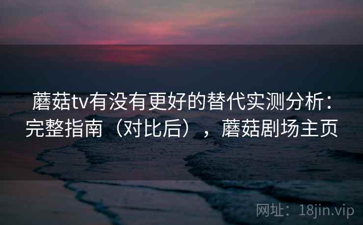 蘑菇tv有没有更好的替代实测分析：完整指南（对比后），蘑菇剧场主页