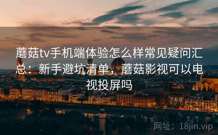 蘑菇tv手机端体验怎么样常见疑问汇总：新手避坑清单，蘑菇影视可以电视投屏吗