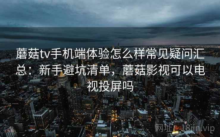 蘑菇tv手机端体验怎么样常见疑问汇总：新手避坑清单，蘑菇影视可以电视投屏吗