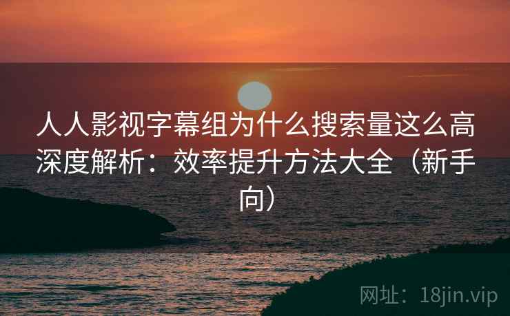 人人影视字幕组为什么搜索量这么高深度解析：效率提升方法大全（新手向）