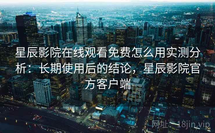 星辰影院在线观看免费怎么用实测分析：长期使用后的结论，星辰影院官方客户端