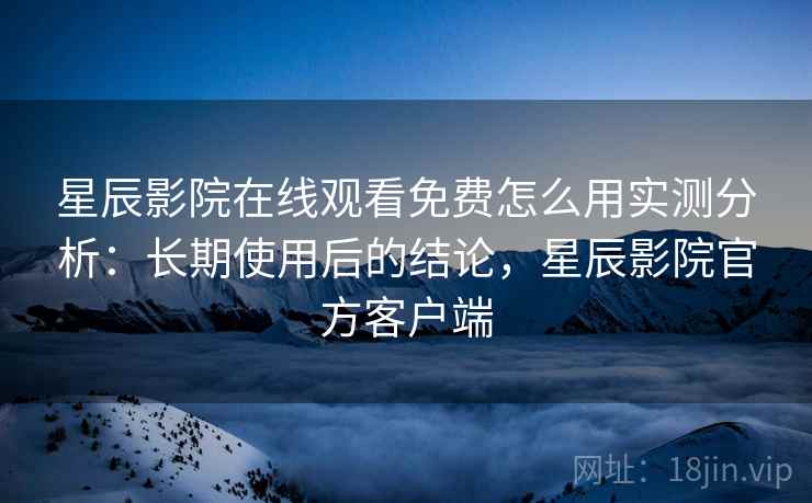 星辰影院在线观看免费怎么用实测分析：长期使用后的结论，星辰影院官方客户端
