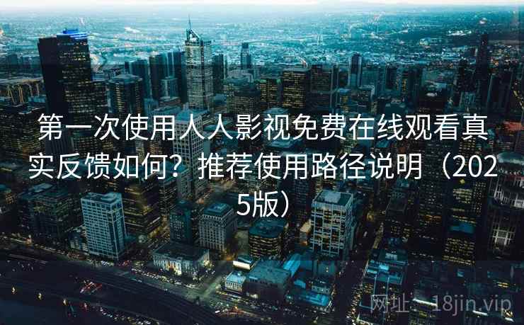 第一次使用人人影视免费在线观看真实反馈如何？推荐使用路径说明（2025版）