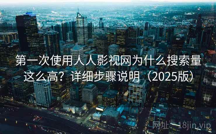 第一次使用人人影视网为什么搜索量这么高？详细步骤说明（2025版）