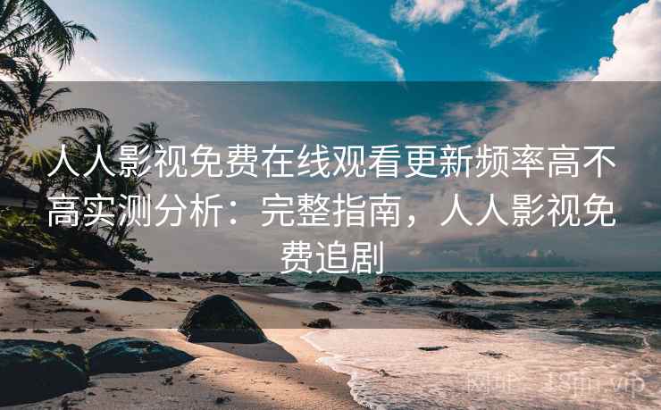 人人影视免费在线观看更新频率高不高实测分析：完整指南，人人影视免费追剧
