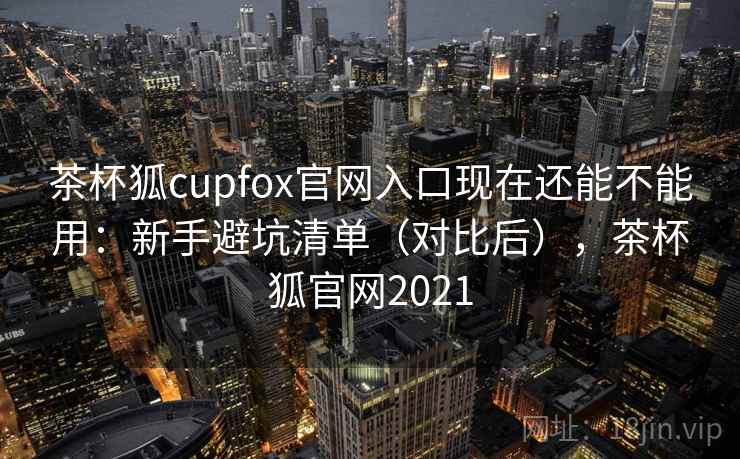 茶杯狐cupfox官网入口现在还能不能用：新手避坑清单（对比后），茶杯狐官网2021