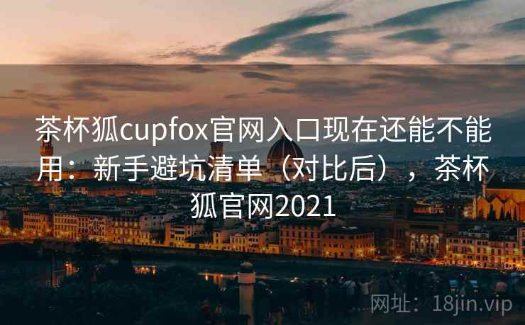 茶杯狐cupfox官网入口现在还能不能用：新手避坑清单（对比后），茶杯狐官网2021