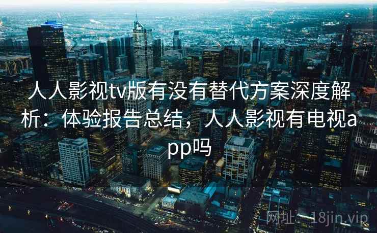 人人影视tv版有没有替代方案深度解析：体验报告总结，人人影视有电视app吗