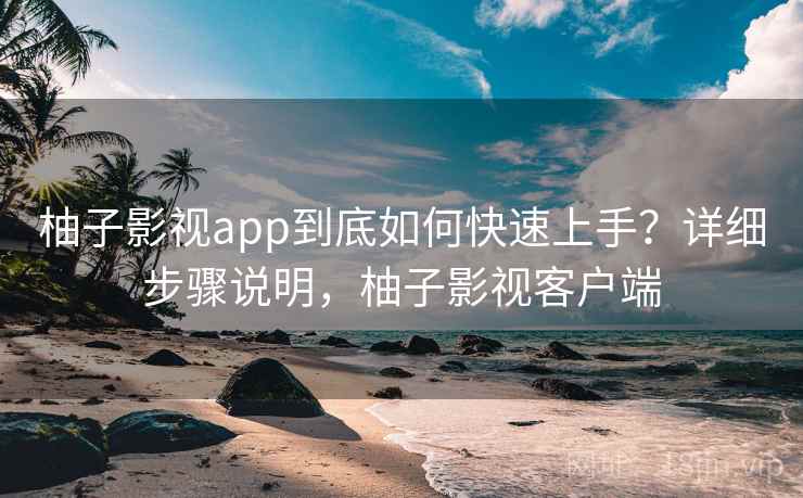 柚子影视app到底如何快速上手？详细步骤说明，柚子影视客户端
