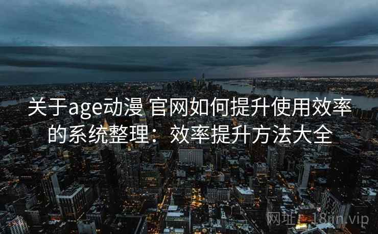 关于age动漫 官网如何提升使用效率的系统整理：效率提升方法大全