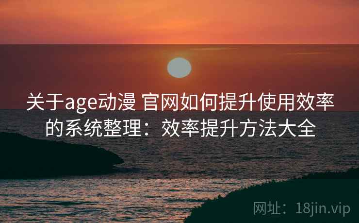 关于age动漫 官网如何提升使用效率的系统整理：效率提升方法大全