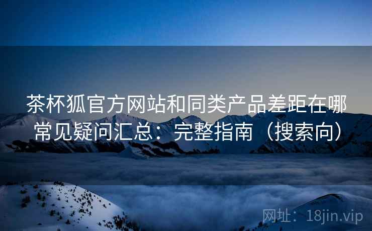 茶杯狐官方网站和同类产品差距在哪常见疑问汇总：完整指南（搜索向）