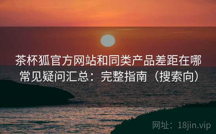 茶杯狐官方网站和同类产品差距在哪常见疑问汇总：完整指南（搜索向）