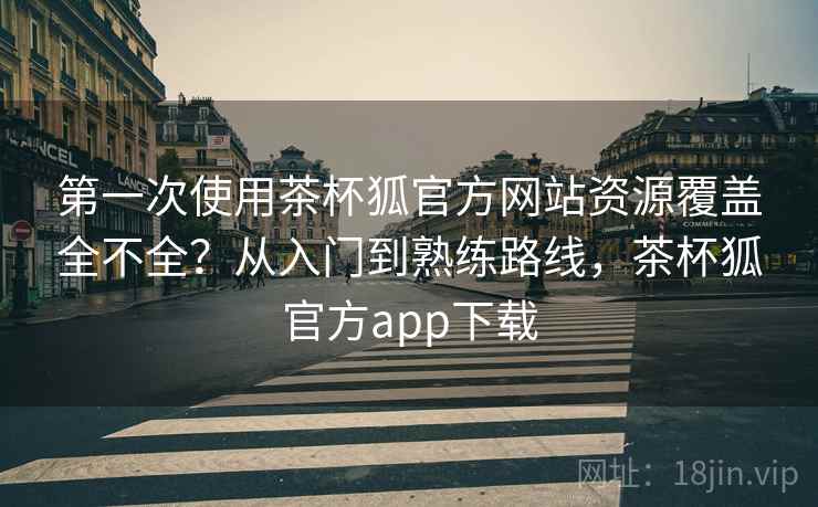 第一次使用茶杯狐官方网站资源覆盖全不全？从入门到熟练路线，茶杯狐官方app下载