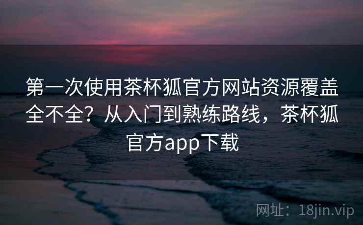 第一次使用茶杯狐官方网站资源覆盖全不全？从入门到熟练路线，茶杯狐官方app下载