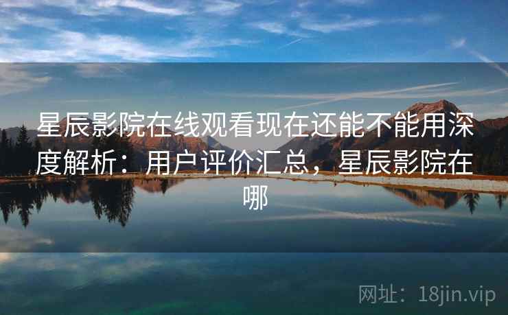 星辰影院在线观看现在还能不能用深度解析：用户评价汇总，星辰影院在哪