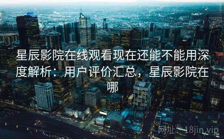 星辰影院在线观看现在还能不能用深度解析：用户评价汇总，星辰影院在哪