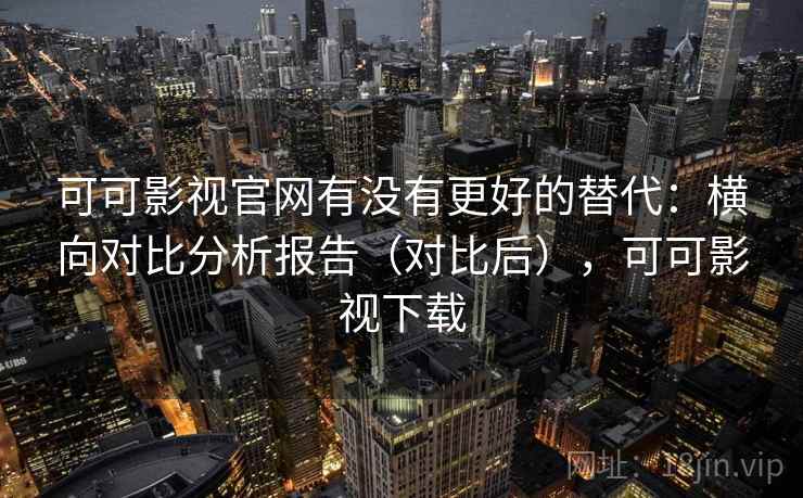 可可影视官网有没有更好的替代：横向对比分析报告（对比后），可可影视下载