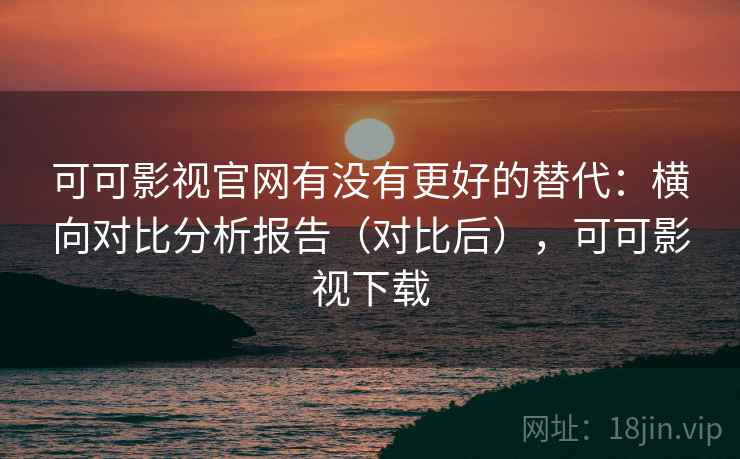 可可影视官网有没有更好的替代：横向对比分析报告（对比后），可可影视下载