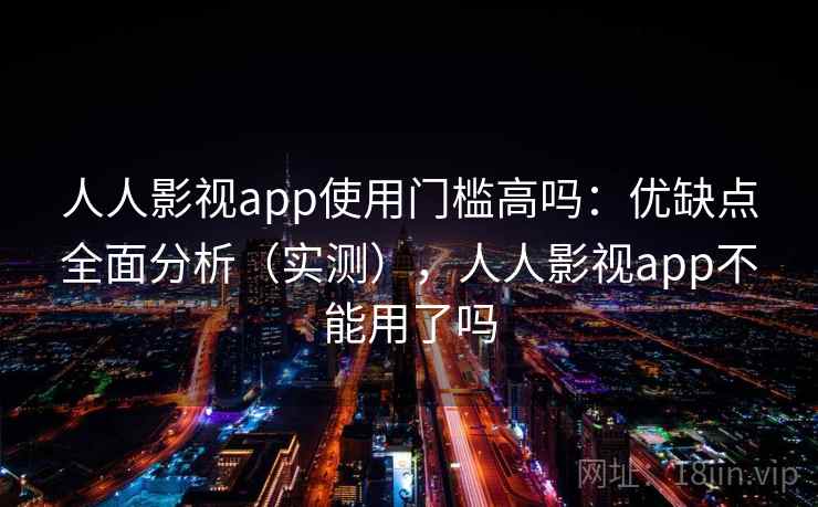 人人影视app使用门槛高吗：优缺点全面分析（实测），人人影视app不能用了吗