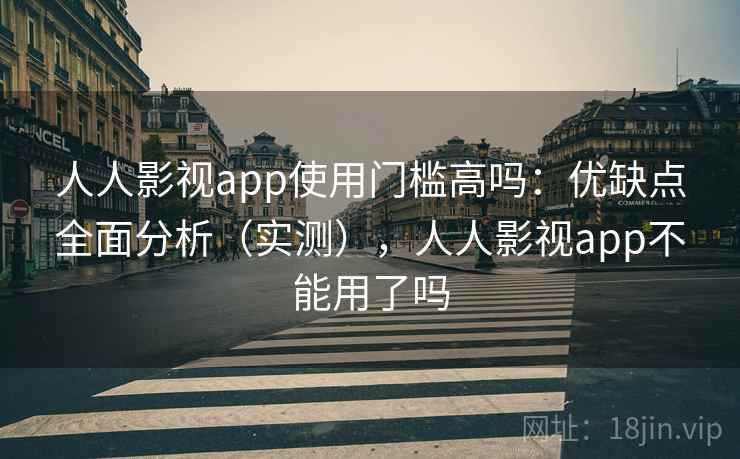 人人影视app使用门槛高吗：优缺点全面分析（实测），人人影视app不能用了吗