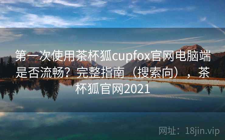 第一次使用茶杯狐cupfox官网电脑端是否流畅？完整指南（搜索向），茶杯狐官网2021
