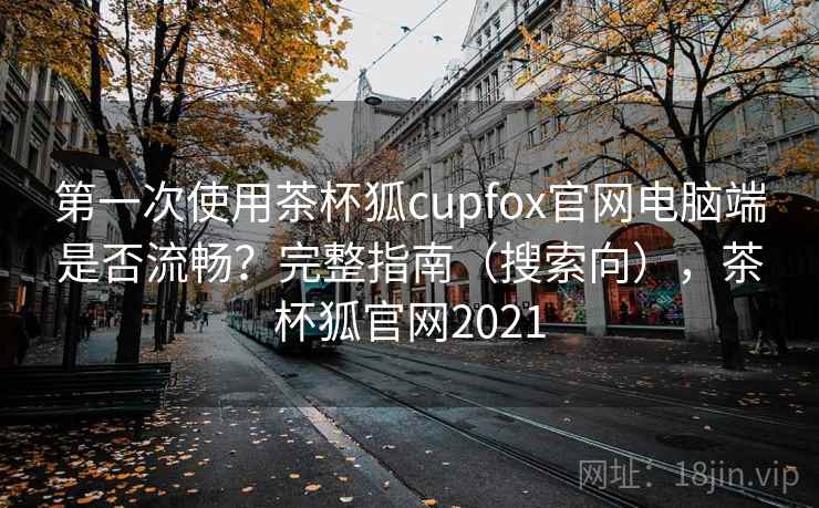 第一次使用茶杯狐cupfox官网电脑端是否流畅？完整指南（搜索向），茶杯狐官网2021