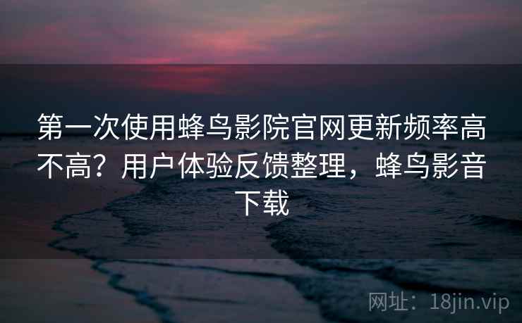 第一次使用蜂鸟影院官网更新频率高不高？用户体验反馈整理，蜂鸟影音下载