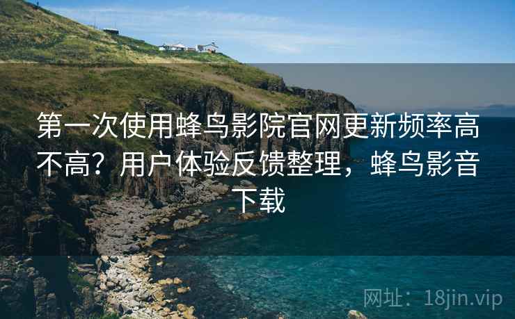 第一次使用蜂鸟影院官网更新频率高不高？用户体验反馈整理，蜂鸟影音下载