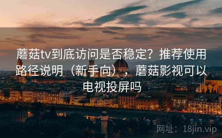 蘑菇tv到底访问是否稳定？推荐使用路径说明（新手向），蘑菇影视可以电视投屏吗