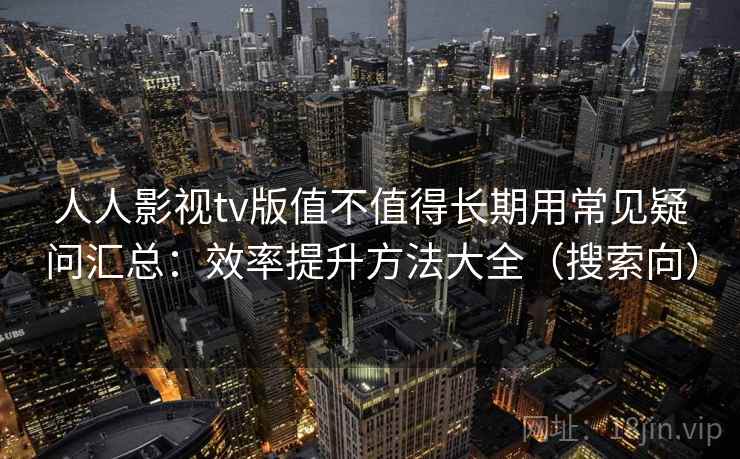 人人影视tv版值不值得长期用常见疑问汇总：效率提升方法大全（搜索向）