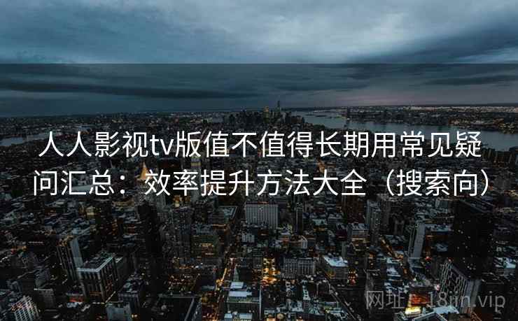 人人影视tv版值不值得长期用常见疑问汇总：效率提升方法大全（搜索向）