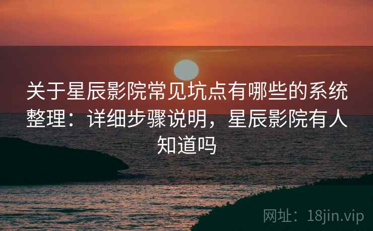 关于星辰影院常见坑点有哪些的系统整理：详细步骤说明，星辰影院有人知道吗