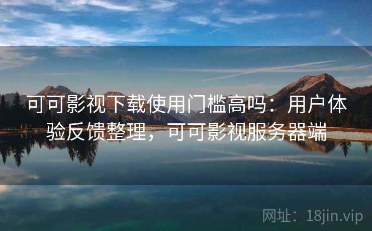 可可影视下载使用门槛高吗：用户体验反馈整理，可可影视服务器端